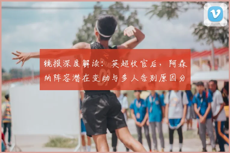 镜报深度解读：英超收官后，阿森纳阵容潜在变动与多人告别原因分析