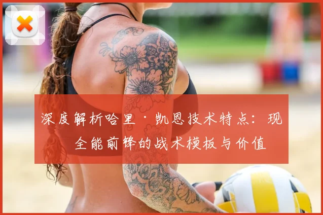 深度解析哈里·凯恩技术特点：现代全能前锋的战术模板与价值