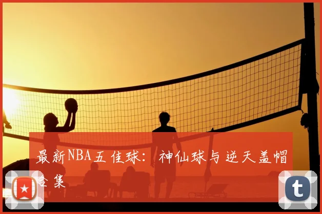 最新NBA五佳球:神仙球与逆天盖帽合集