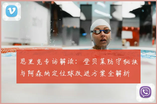 恩里克专访解读:登贝莱防守秘诀与阿森纳定位球改进方案全解析