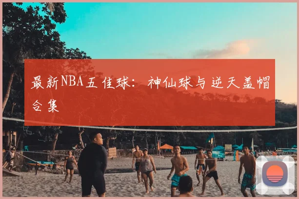 最新NBA五佳球：神仙球与逆天盖帽合集