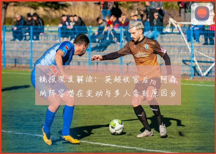 镜报深度解读：英超收官后，阿森纳阵容潜在变动与多人告别原因分析